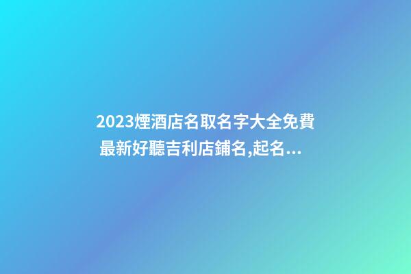 2023煙酒店名取名字大全免費 最新好聽吉利店鋪名,起名之家-第1張-店鋪起名-玄機派